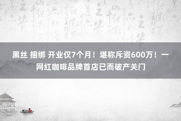 黑丝 捆绑 开业仅7个月！堪称斥资600万！一网红咖啡品牌首店已而破产关门