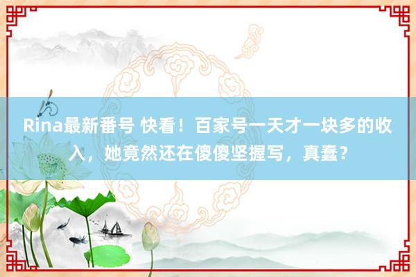 Rina最新番号 快看！百家号一天才一块多的收入，她竟然还在傻傻坚握写，真蠢？