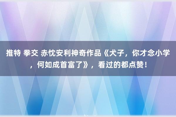 推特 拳交 赤忱安利神奇作品《犬子，你才念小学，何如成首富了》，看过的都点赞！