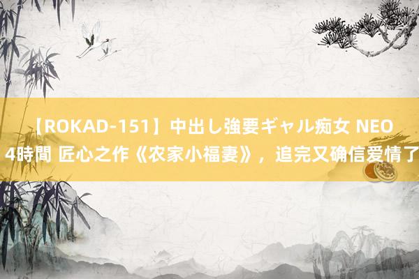 【ROKAD-151】中出し強要ギャル痴女 NEO 4時間 匠心之作《农家小福妻》，追完又确信爱情了