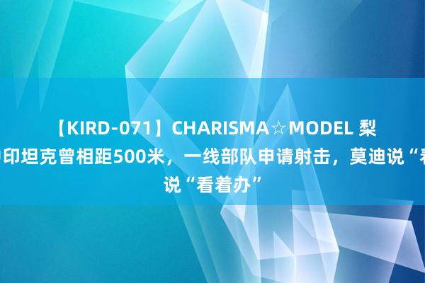 【KIRD-071】CHARISMA☆MODEL 梨々花 中印坦克曾相距500米，一线部队申请射击，莫迪说“看着办”