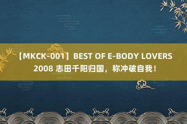 【MKCK-001】BEST OF E-BODY LOVERS 2008 志田千阳归国，称冲破自我！