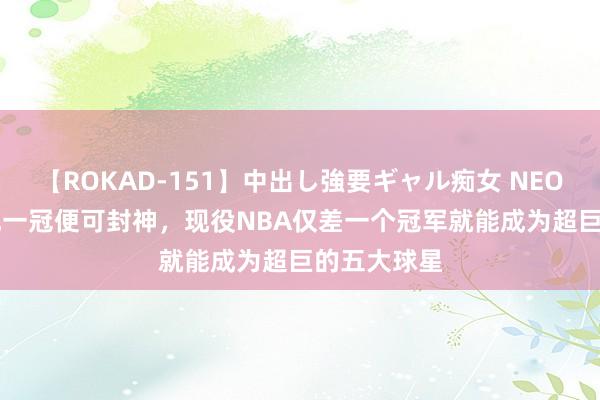 【ROKAD-151】中出し強要ギャル痴女 NEO 4時間 给他一冠便可封神，现役NBA仅差一个冠军就能成为超巨的五大球星