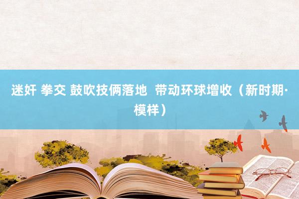 迷奸 拳交 鼓吹技俩落地  带动环球增收（新时期·模样）