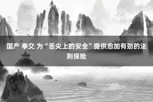 国产 拳交 为“舌尖上的安全”提供愈加有劲的法则保险