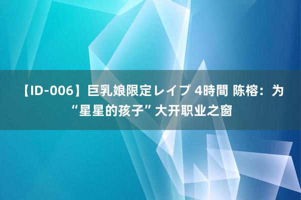 【ID-006】巨乳娘限定レイプ 4時間 陈榕：为“星星的孩子”大开职业之窗