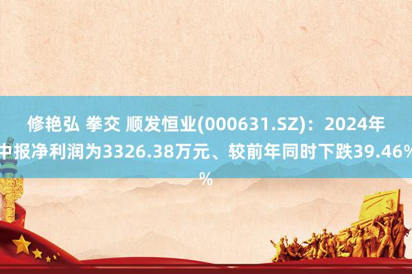 修艳弘 拳交 顺发恒业(000631.SZ)：2024年中报净利润为3326.38万元、较前年同时下跌39.46%