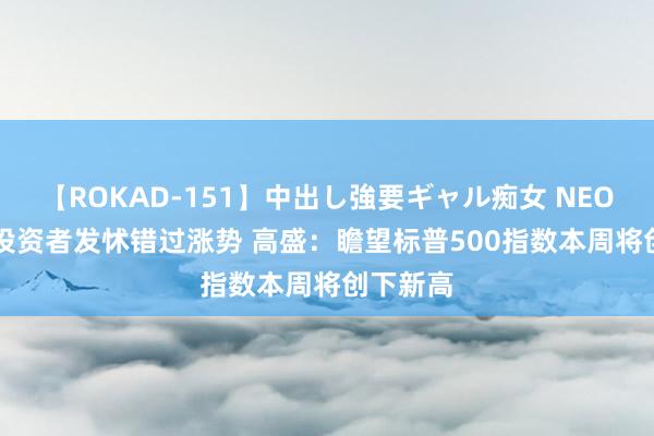 【ROKAD-151】中出し強要ギャル痴女 NEO 4時間 投资者发怵错过涨势 高盛：瞻望标普500指数本周将创下新高