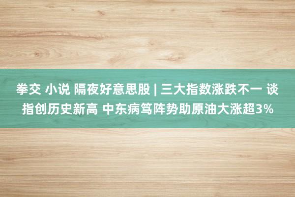 拳交 小说 隔夜好意思股 | 三大指数涨跌不一 谈指创历史新高 中东病笃阵势助原油大涨超3%