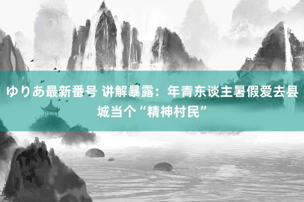 ゆりあ最新番号 讲解暴露：年青东谈主暑假爱去县城当个“精神村民”