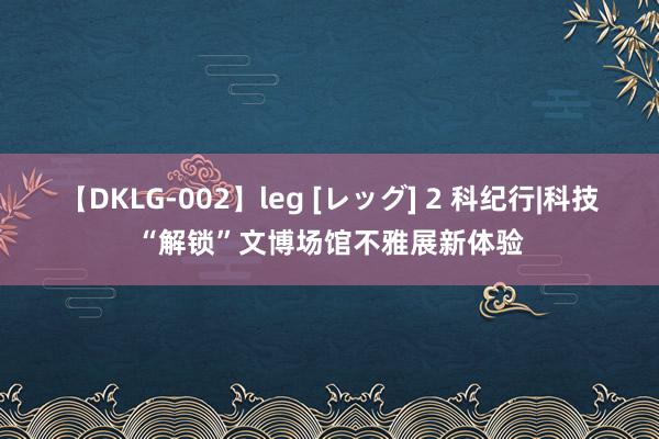 【DKLG-002】leg [レッグ] 2 科纪行|科技“解锁”文博场馆不雅展新体验