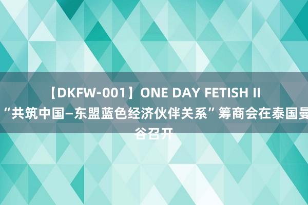 【DKFW-001】ONE DAY FETISH II ゆりあ “共筑中国—东盟蓝色经济伙伴关系”筹商会在泰国曼谷召开