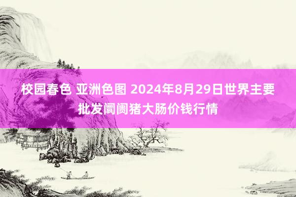 校园春色 亚洲色图 2024年8月29日世界主要批发阛阓猪大肠价钱行情