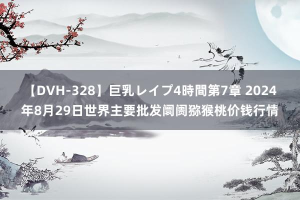 【DVH-328】巨乳レイプ4時間第7章 2024年8月29日世界主要批发阛阓猕猴桃价钱行情