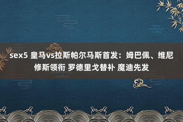 sex5 皇马vs拉斯帕尔马斯首发：姆巴佩、维尼修斯领衔 罗德里戈替补 魔迪先发