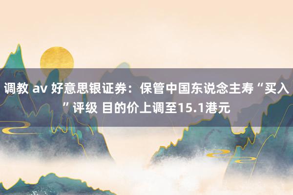 调教 av 好意思银证券：保管中国东说念主寿“买入”评级 目的价上调至15.1港元