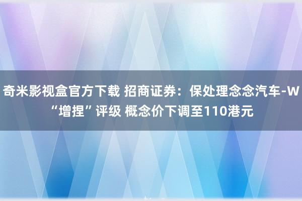 奇米影视盒官方下载 招商证券：保处理念念汽车-W“增捏”评级 概念价下调至110港元