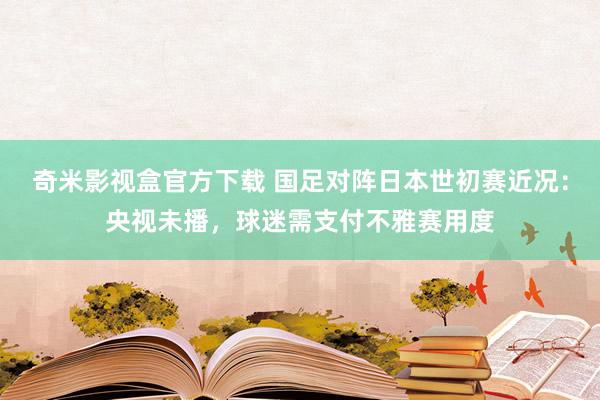 奇米影视盒官方下载 国足对阵日本世初赛近况：央视未播，球迷需支付不雅赛用度