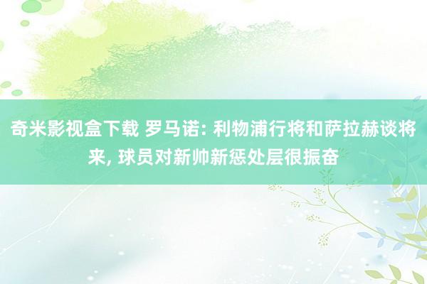 奇米影视盒下载 罗马诺: 利物浦行将和萨拉赫谈将来， 球员对新帅新惩处层很振奋