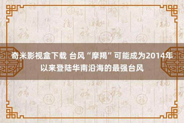 奇米影视盒下载 台风“摩羯”可能成为2014年以来登陆华南沿海的最强台风