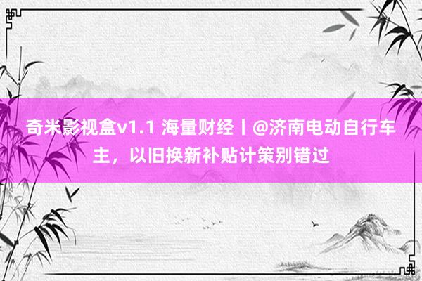 奇米影视盒v1.1 海量财经丨@济南电动自行车主，以旧换新补贴计策别错过