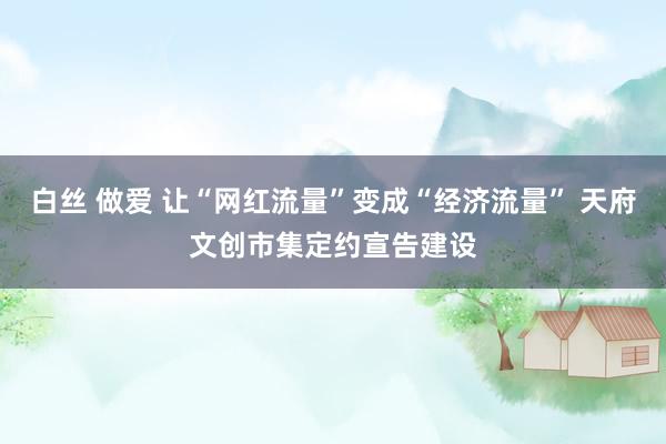 白丝 做爱 让“网红流量”变成“经济流量” 天府文创市集定约宣告建设