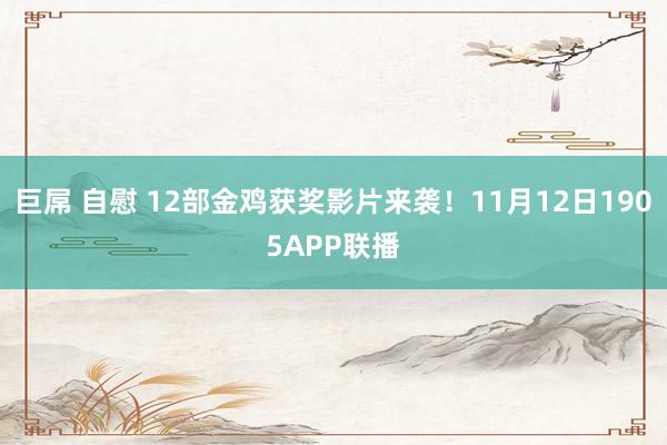 巨屌 自慰 12部金鸡获奖影片来袭！11月12日1905APP联播