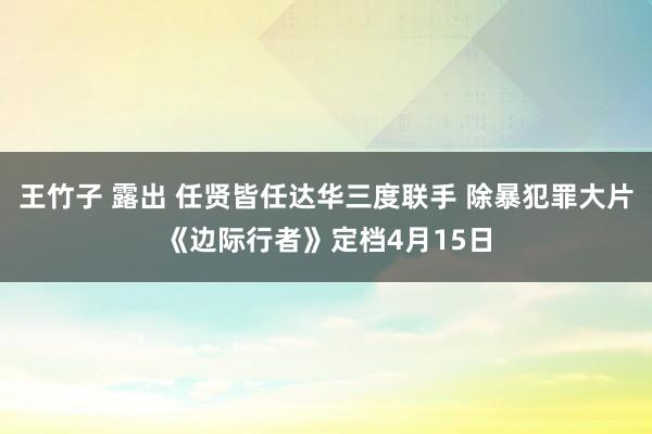 王竹子 露出 任贤皆任达华三度联手 除暴犯罪大片《边际行者》定档4月15日