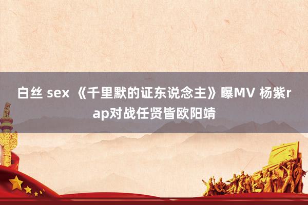 白丝 sex 《千里默的证东说念主》曝MV 杨紫rap对战任贤皆欧阳靖