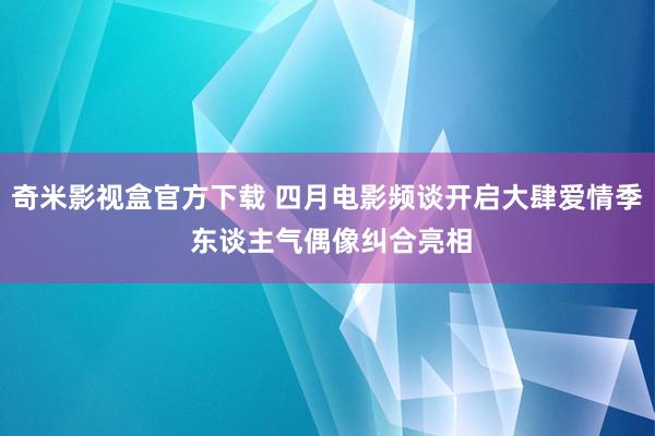 奇米影视盒官方下载 四月电影频谈开启大肆爱情季 东谈主气偶像纠合亮相