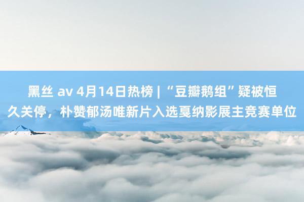 黑丝 av 4月14日热榜 | “豆瓣鹅组”疑被恒久关停，朴赞郁汤唯新片入选戛纳影展主竞赛单位