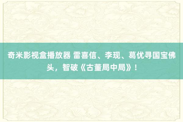 奇米影视盒播放器 雷喜信、李现、葛优寻国宝佛头，智破《古董局中局》！