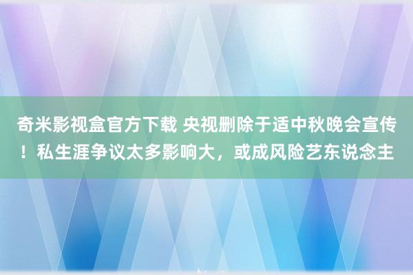 奇米影视盒官方下载 央视删除于适中秋晚会宣传！私生涯争议太多影响大，或成风险艺东说念主