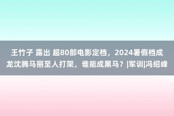 王竹子 露出 超80部电影定档，2024暑假档成龙沈腾马丽至人打架，谁能成黑马？|军训|冯绍峰