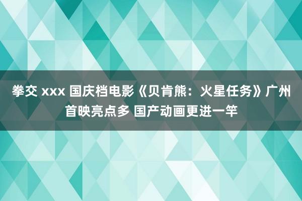 拳交 xxx 国庆档电影《贝肯熊：火星任务》广州首映亮点多 国产动画更进一竿