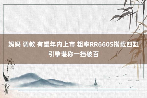 妈妈 调教 有望年内上市 粗率RR660S搭载四缸引擎堪称一挡破百