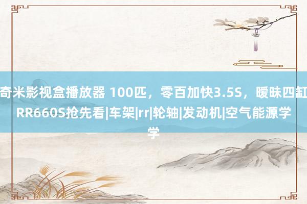 奇米影视盒播放器 100匹，零百加快3.5S，暧昧四缸RR660S抢先看|车架|rr|轮轴|发动机|空气能源学