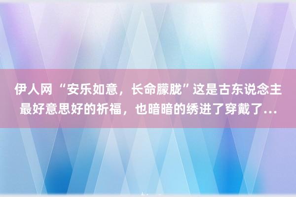 伊人网 “安乐如意，长命朦胧”这是古东说念主最好意思好的祈福，也暗暗的绣进了穿戴了…