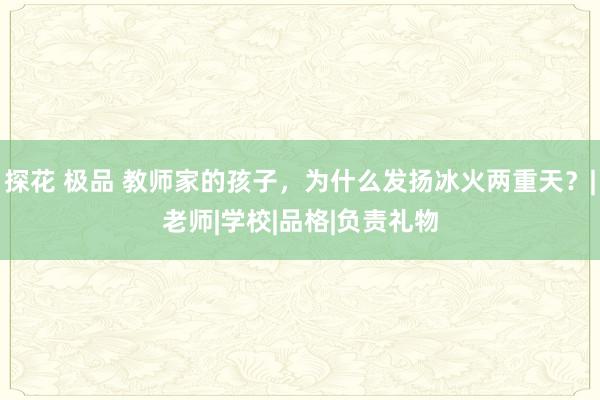 探花 极品 教师家的孩子，为什么发扬冰火两重天？|老师|学校|品格|负责礼物