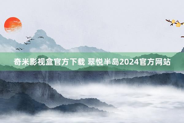 奇米影视盒官方下载 翠悦半岛2024官方网站