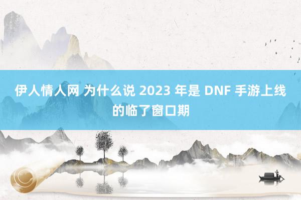 伊人情人网 为什么说 2023 年是 DNF 手游上线的临了窗口期