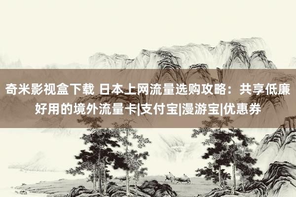 奇米影视盒下载 日本上网流量选购攻略：共享低廉好用的境外流量卡|支付宝|漫游宝|优惠券