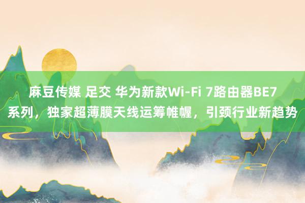 麻豆传媒 足交 华为新款Wi-Fi 7路由器BE7系列，独家超薄膜天线运筹帷幄，引颈行业新趋势