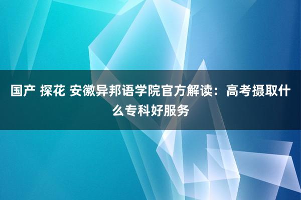 国产 探花 安徽异邦语学院官方解读：高考摄取什么专科好服务