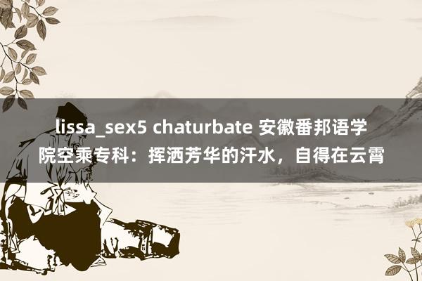 lissa_sex5 chaturbate 安徽番邦语学院空乘专科：挥洒芳华的汗水，自得在云霄