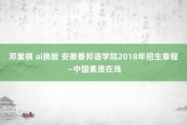 邓紫棋 ai换脸 安徽番邦语学院2018年招生章程 —中国素质在线