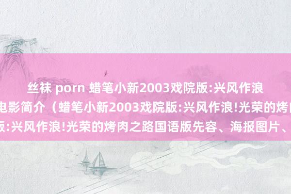 丝袜 porn 蜡笔小新2003戏院版:兴风作浪!光荣的烤肉之路国语版电影简介（蜡笔小新2003戏院版:兴风作浪!光荣的烤肉之路国语版先容、海报图片、结局）