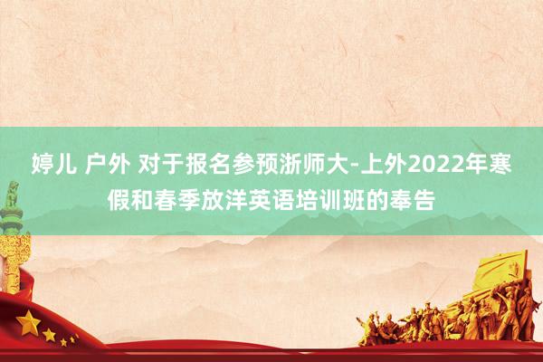 婷儿 户外 对于报名参预浙师大-上外2022年寒假和春季放洋英语培训班的奉告