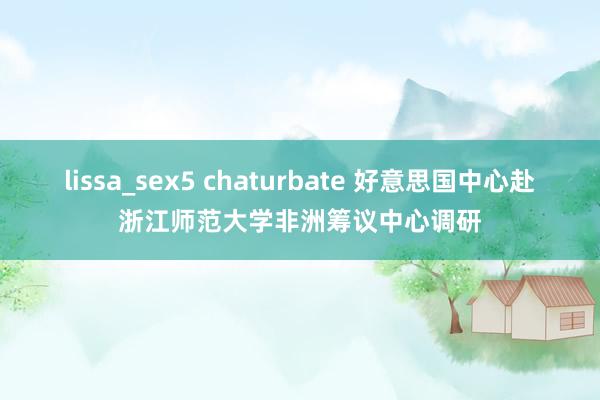 lissa_sex5 chaturbate 好意思国中心赴浙江师范大学非洲筹议中心调研