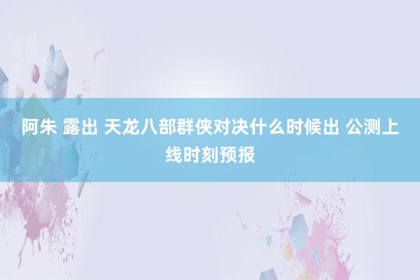 阿朱 露出 天龙八部群侠对决什么时候出 公测上线时刻预报